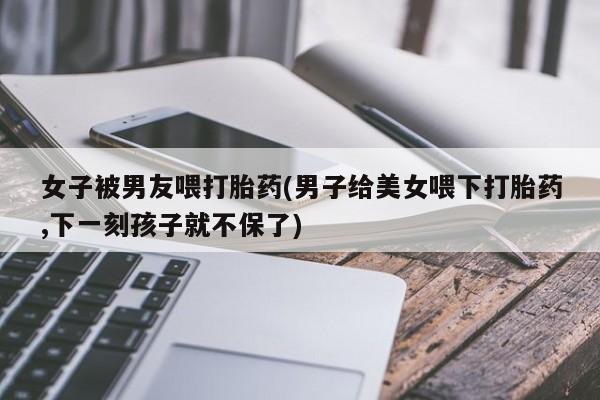 流产药网上专门卖店微信女子被男友喂打胎药(男子给美女喂下打胎药,下一刻孩子就不保了)