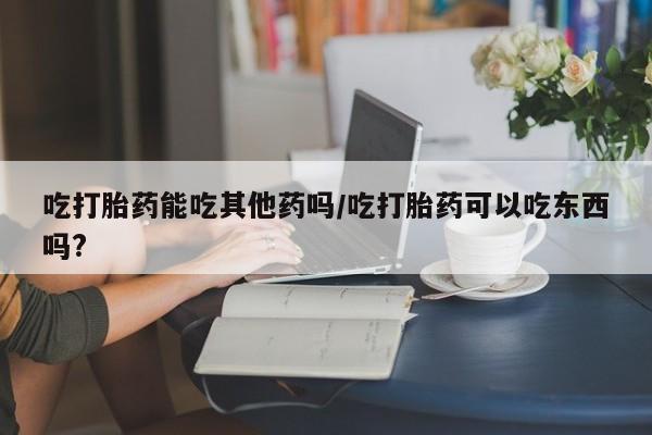 流产药网上专门卖店微信吃打胎药能吃其他药吗/吃打胎药可以吃东西吗?