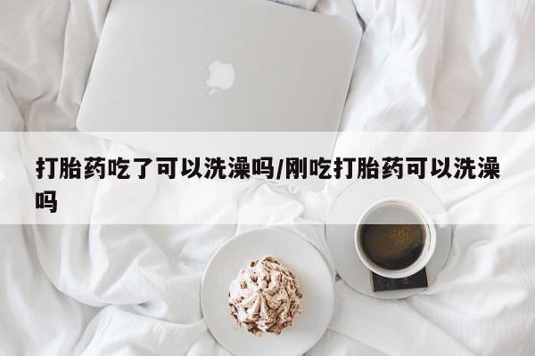 流产药网上专门卖店微信打胎药吃了可以洗澡吗/刚吃打胎药可以洗澡吗
