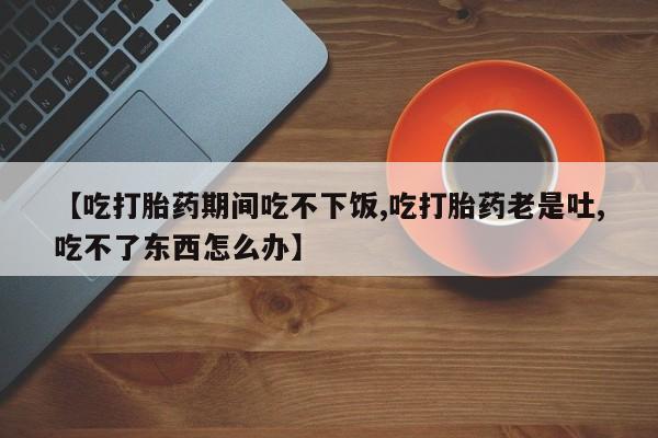 流产药网上专门卖店微信【吃打胎药期间吃不下饭,吃打胎药老是吐,吃不了东西怎么办】