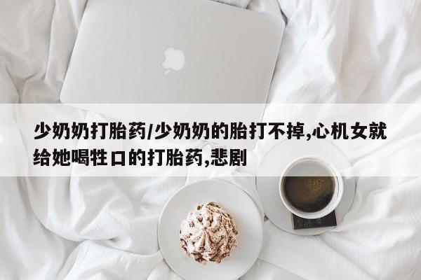 流产药网上专门卖店微信少奶奶打胎药/少奶奶的胎打不掉,心机女就给她喝牲口的打胎药,悲剧
