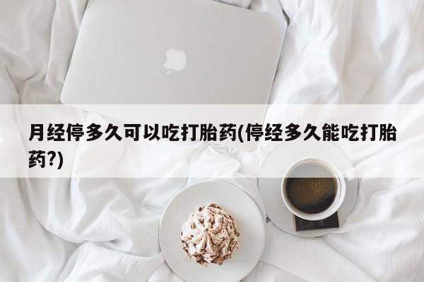 流产药网上专门卖店微信月经停多久可以吃打胎药(停经多久能吃打胎药?)