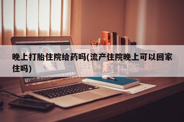 流产药网上专门卖店微信晚上打胎住院给药吗(流产住院晚上可以回家住吗)