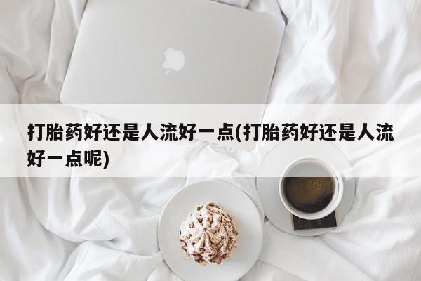 流产药网上专门卖店微信打胎药好还是人流好一点(打胎药好还是人流好一点呢)