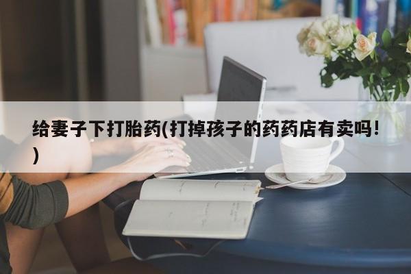 流产药网上专门卖店微信给妻子下打胎药(打掉孩子的药药店有卖吗!)
