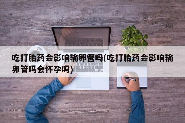 流产药网上专门卖店微信吃打胎药会影响输卵管吗(吃打胎药会影响输卵管吗会怀孕吗)