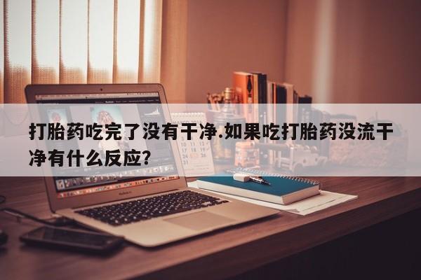 流产药网上专门卖店微信打胎药吃完了没有干净.如果吃打胎药没流干净有什么反应？
