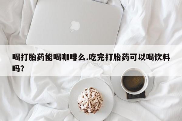 流产药网上专门卖店微信喝打胎药能喝咖啡么.吃完打胎药可以喝饮料吗？