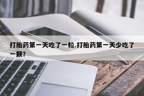 流产药网上专门卖店微信打胎药第一天吃了一粒.打胎药第一天少吃了一颗？