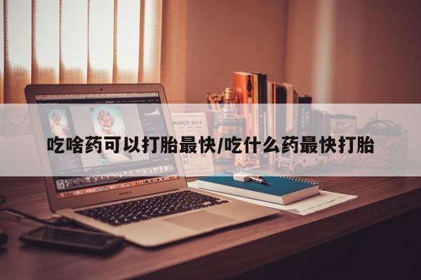 流产药网上专门卖店微信吃啥药可以打胎最快/吃什么药最快打胎