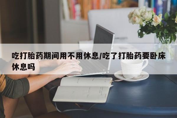 流产药网上专门卖店微信吃打胎药期间用不用休息/吃了打胎药要卧床休息吗