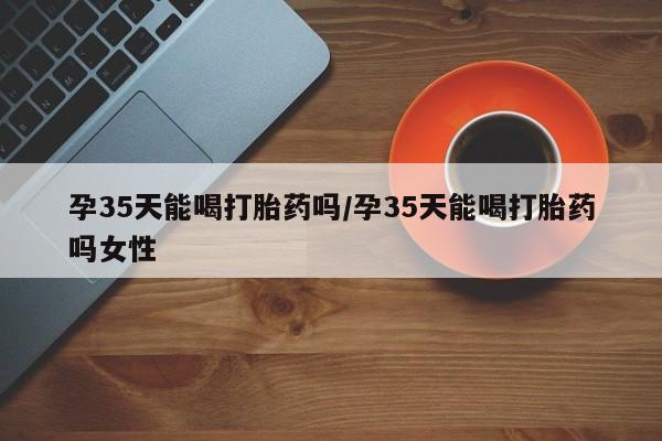 流产药网上专门卖店微信孕35天能喝打胎药吗/孕35天能喝打胎药吗女性