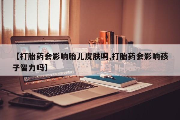 流产药网上专门卖店微信【打胎药会影响胎儿皮肤吗,打胎药会影响孩子智力吗】