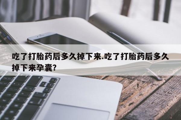 流产药网上专门卖店微信吃了打胎药后多久掉下来.吃了打胎药后多久掉下来孕囊？