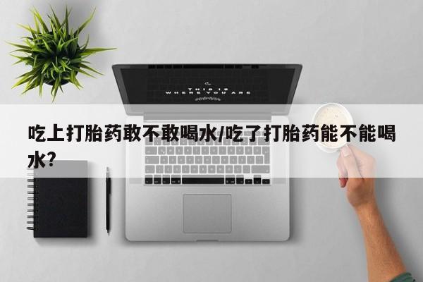 流产药网上专门卖店微信吃上打胎药敢不敢喝水/吃了打胎药能不能喝水?