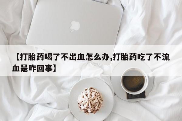 流产药网上专门卖店微信【打胎药喝了不出血怎么办,打胎药吃了不流血是咋回事】