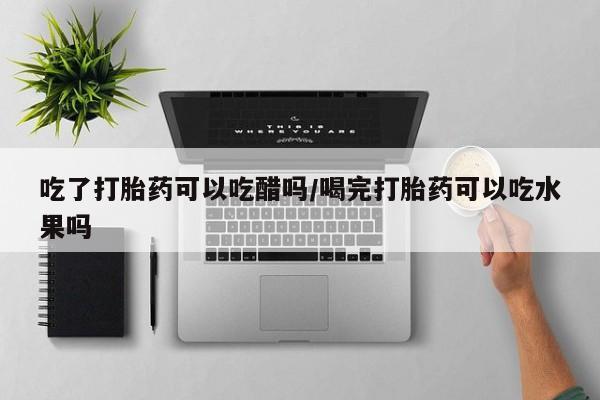 流产药网上专门卖店微信吃了打胎药可以吃醋吗/喝完打胎药可以吃水果吗
