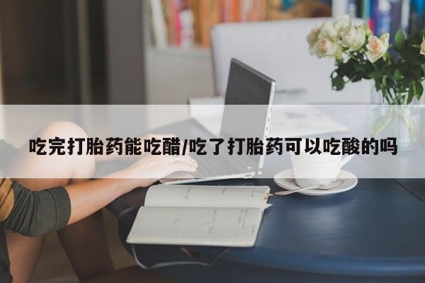 流产药网上专门卖店微信吃完打胎药能吃醋/吃了打胎药可以吃酸的吗