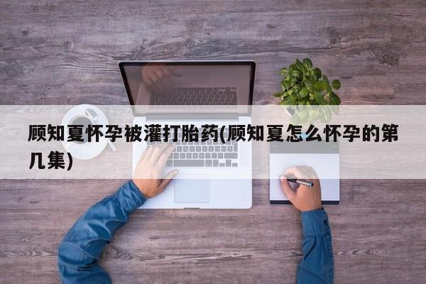 流产药网上专门卖店微信顾知夏怀孕被灌打胎药(顾知夏怎么怀孕的第几集)