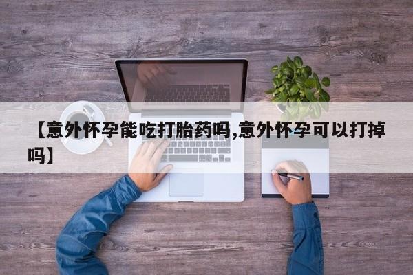 流产药网上专门卖店微信【意外怀孕能吃打胎药吗,意外怀孕可以打掉吗】