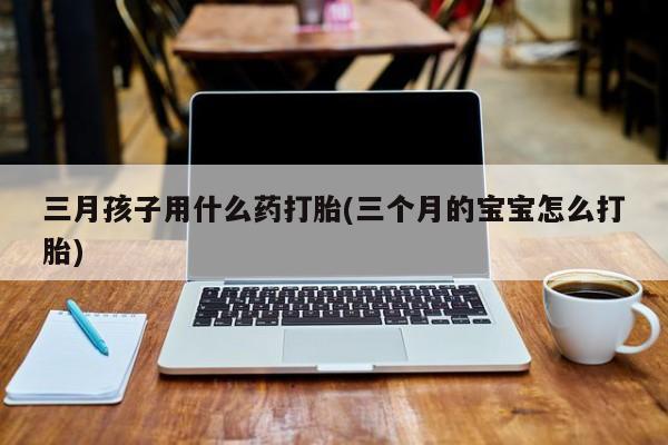 流产药网上专门卖店微信三月孩子用什么药打胎(三个月的宝宝怎么打胎)