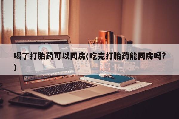 流产药网上专门卖店微信喝了打胎药可以同房(吃完打胎药能同房吗?)