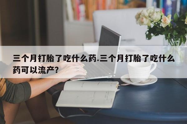流产药网上专门卖店微信三个月打胎了吃什么药.三个月打胎了吃什么药可以流产？