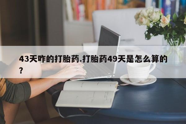 流产药网上专门卖店微信43天咋的打胎药.打胎药49天是怎么算的？