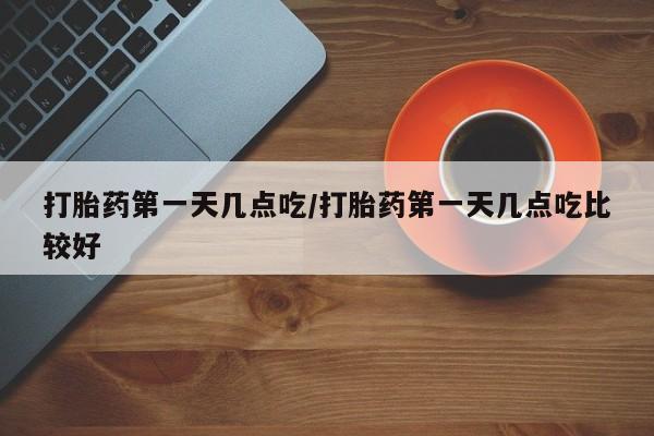 流产药网上专门卖店微信打胎药第一天几点吃/打胎药第一天几点吃比较好