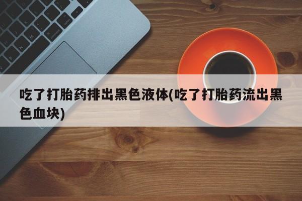 流产药网上专门卖店微信吃了打胎药排出黑色液体(吃了打胎药流出黑色血块)