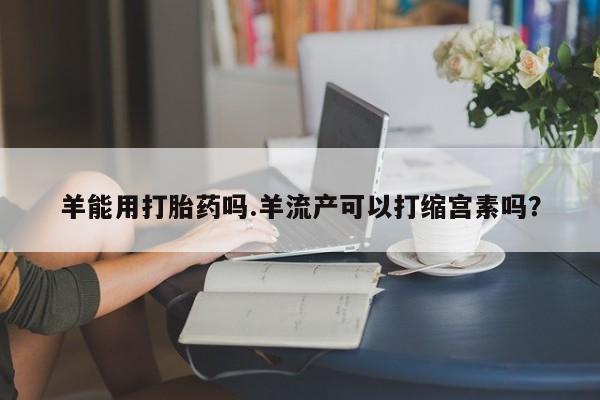 流产药网上专门卖店微信羊能用打胎药吗.羊流产可以打缩宫素吗？