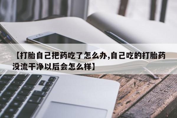 流产药网上专门卖店微信【打胎自己把药吃了怎么办,自己吃的打胎药没流干净以后会怎么样】