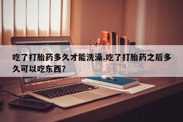 流产药网上专门卖店微信吃了打胎药多久才能洗澡.吃了打胎药之后多久可以吃东西？