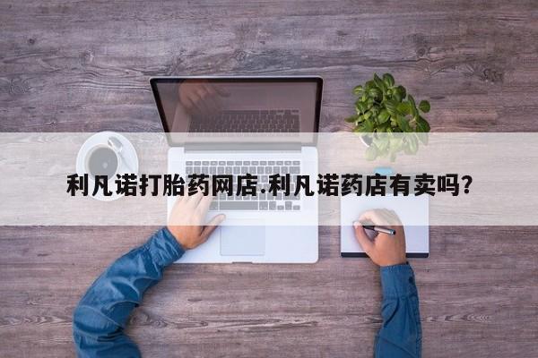 流产药网上专门卖店微信利凡诺打胎药网店.利凡诺药店有卖吗？