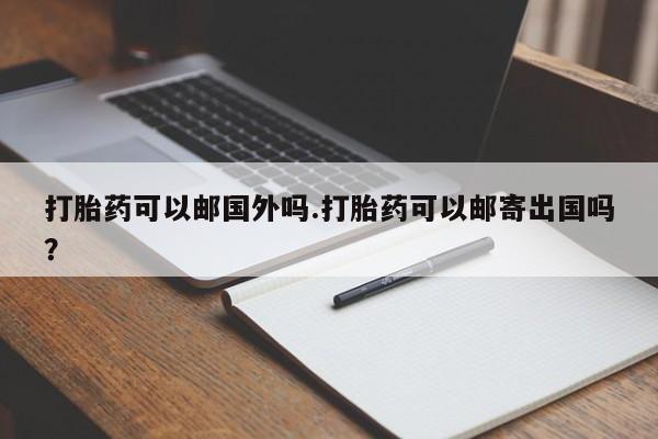 流产药网上专门卖店微信打胎药可以邮国外吗.打胎药可以邮寄出国吗？