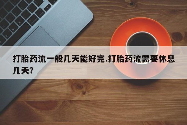 流产药网上专门卖店微信打胎药流一般几天能好完.打胎药流需要休息几天？
