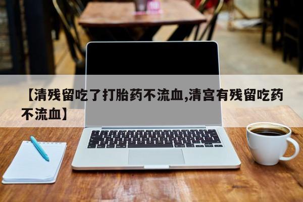 流产药网上专门卖店微信【清残留吃了打胎药不流血,清宫有残留吃药不流血】