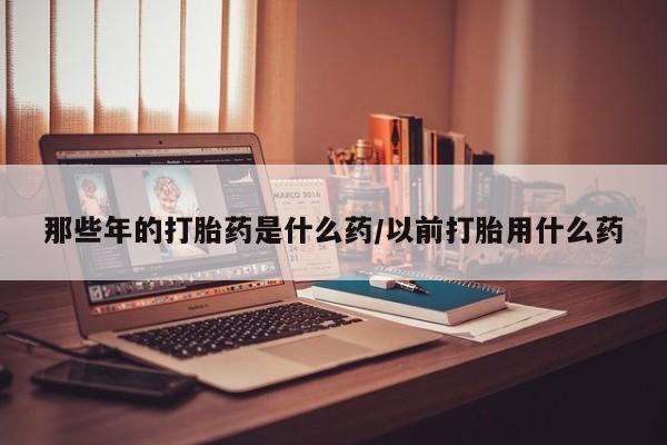 流产药网上专门卖店微信那些年的打胎药是什么药/以前打胎用什么药
