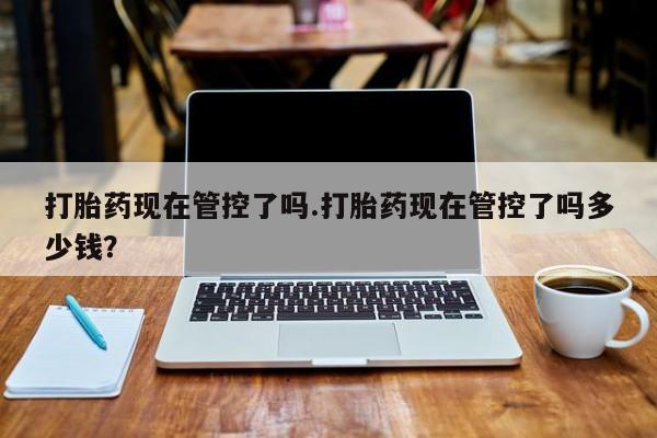 流产药网上专门卖店微信打胎药现在管控了吗.打胎药现在管控了吗多少钱？