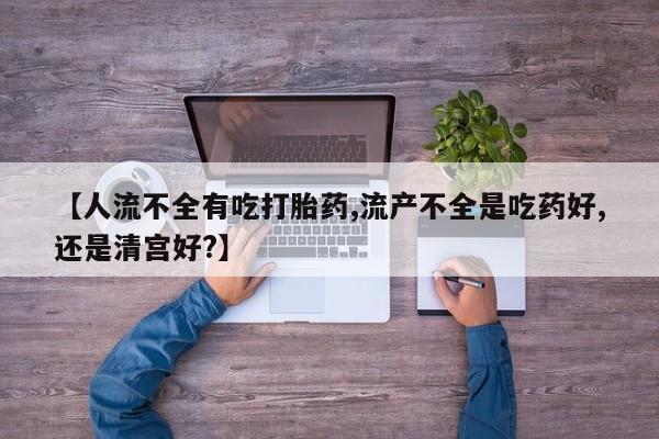 流产药网上专门卖店微信【人流不全有吃打胎药,流产不全是吃药好,还是清宫好?】