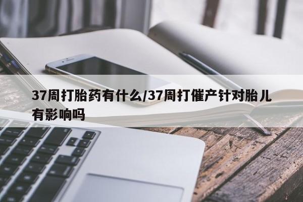 流产药网上专门卖店微信37周打胎药有什么/37周打催产针对胎儿有影响吗