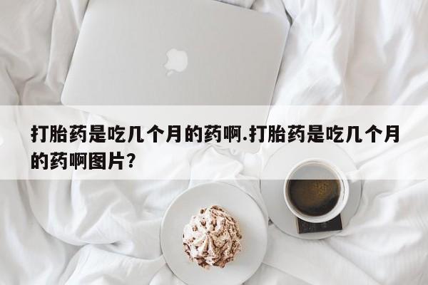 流产药网上专门卖店微信打胎药是吃几个月的药啊.打胎药是吃几个月的药啊图片？