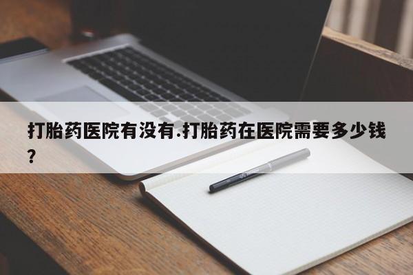 流产药网上专门卖店微信打胎药医院有没有.打胎药在医院需要多少钱？