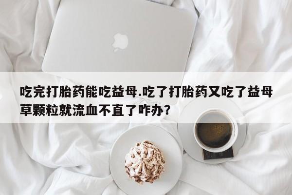 流产药网上专门卖店微信吃完打胎药能吃益母.吃了打胎药又吃了益母草颗粒就流血不直了咋办？
