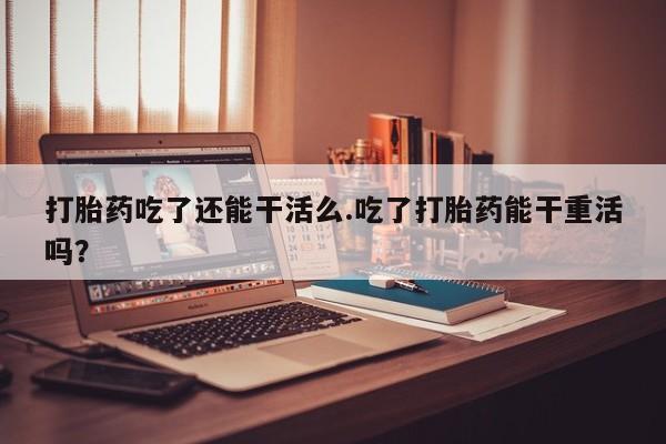 流产药网上专门卖店微信打胎药吃了还能干活么.吃了打胎药能干重活吗？