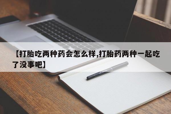 流产药网上专门卖店微信【打胎吃两种药会怎么样,打胎药两种一起吃了没事吧】