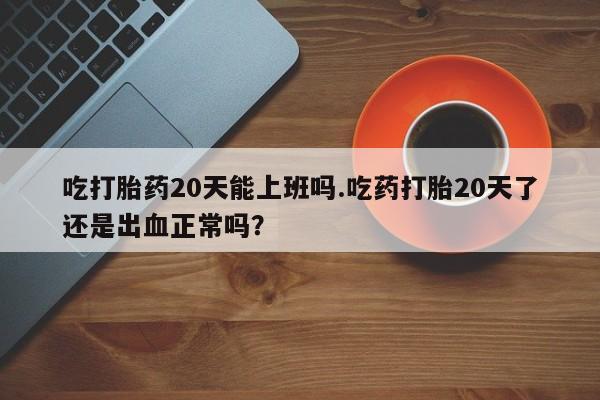 流产药网上专门卖店微信吃打胎药20天能上班吗.吃药打胎20天了还是出血正常吗？