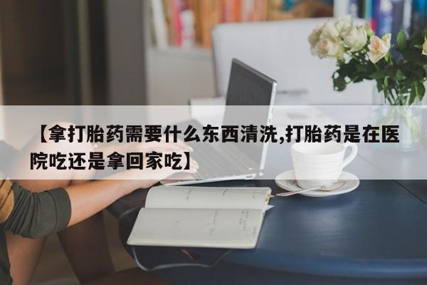 流产药网上专门卖店微信【拿打胎药需要什么东西清洗,打胎药是在医院吃还是拿回家吃】