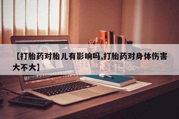 流产药网上专门卖店微信【打胎药对胎儿有影响吗,打胎药对身体伤害大不大】