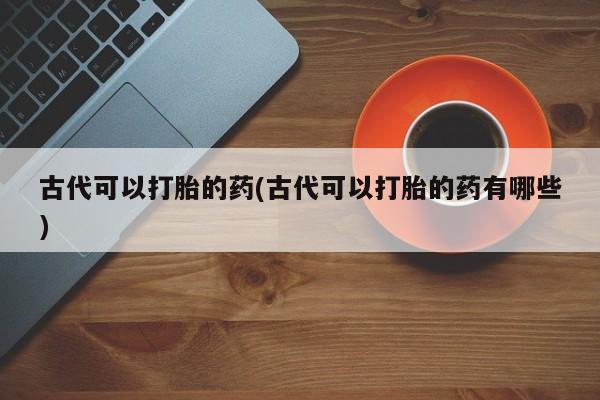 流产药网上专门卖店微信古代可以打胎的药(古代可以打胎的药有哪些)